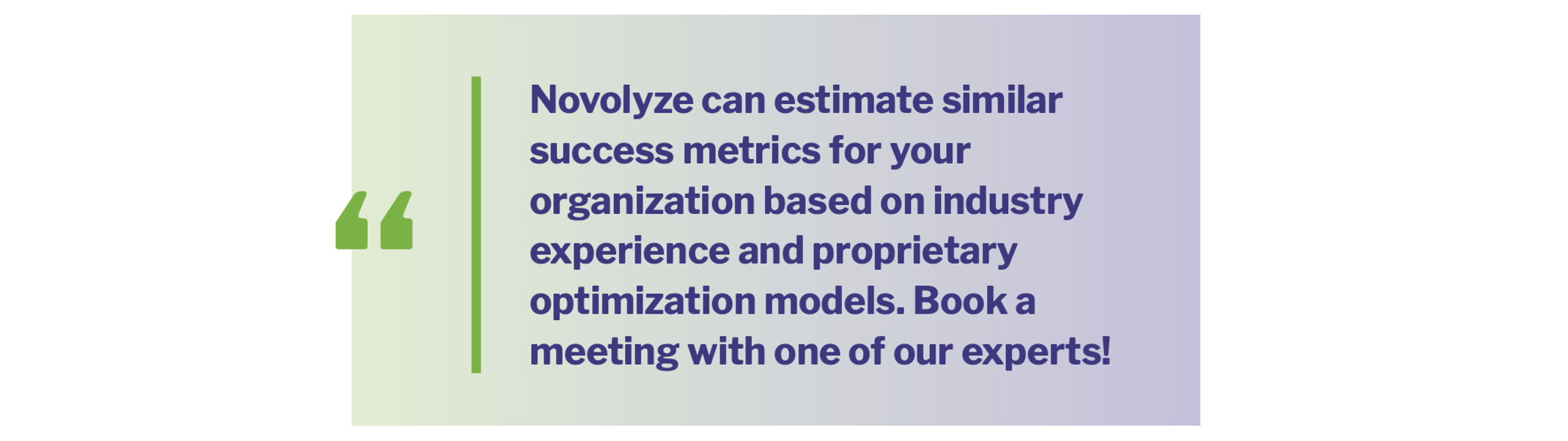 Novolyze can estimate similar success metrics for your organization based on industry experience and proprietary optimization models. Book a meeting with one of our experts!